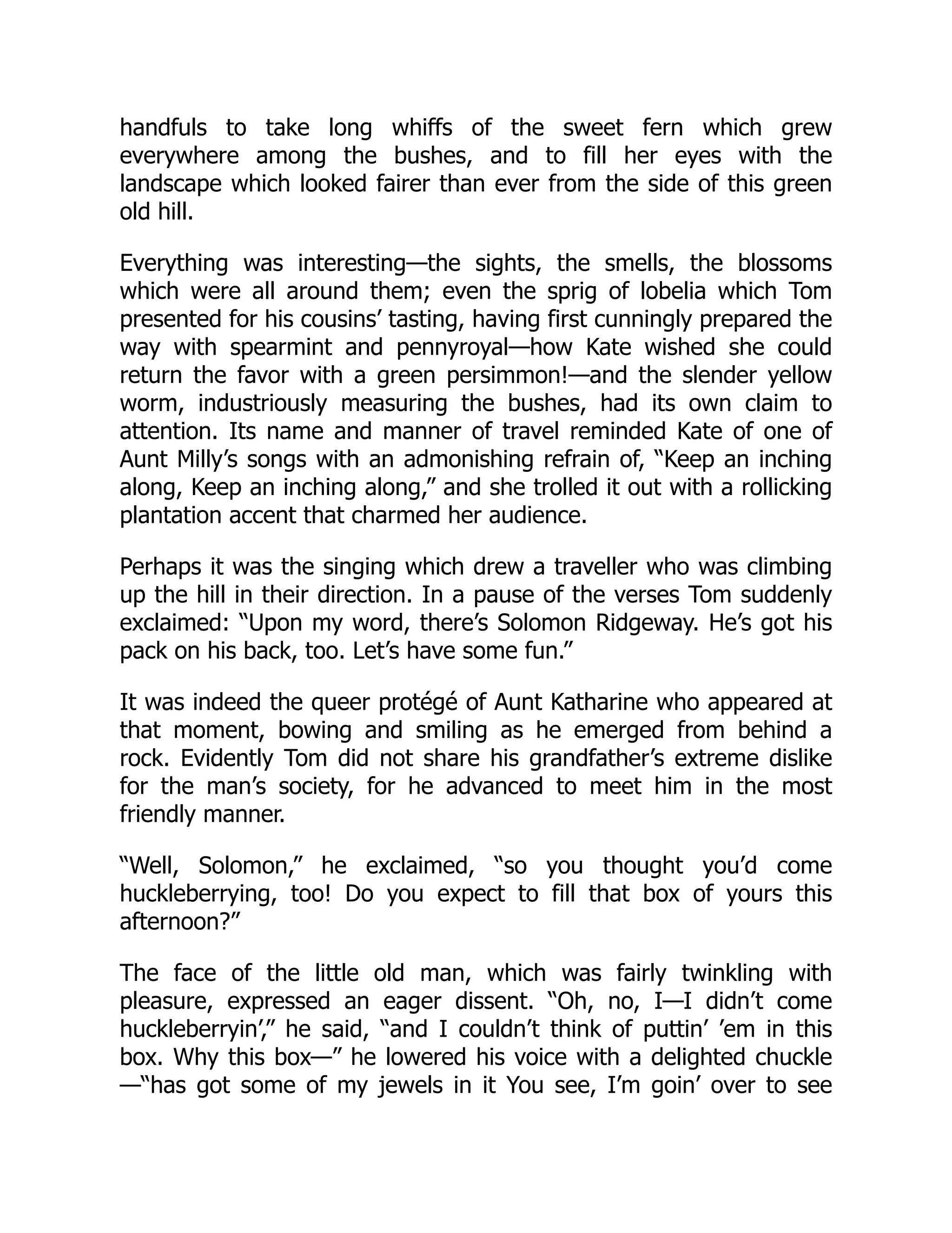 handfuls to take long whiffs of the sweet fern which grew
everywhere among the bushes, and to fill her eyes with the
landscape which looked fairer than ever from the side of this green
old hill.
Everything was interesting—the sights, the smells, the blossoms
which were all around them; even the sprig of lobelia which Tom
presented for his cousins’ tasting, having first cunningly prepared the
way with spearmint and pennyroyal—how Kate wished she could
return the favor with a green persimmon!—and the slender yellow
worm, industriously measuring the bushes, had its own claim to
attention. Its name and manner of travel reminded Kate of one of
Aunt Milly’s songs with an admonishing refrain of, “Keep an inching
along, Keep an inching along,” and she trolled it out with a rollicking
plantation accent that charmed her audience.
Perhaps it was the singing which drew a traveller who was climbing
up the hill in their direction. In a pause of the verses Tom suddenly
exclaimed: “Upon my word, there’s Solomon Ridgeway. He’s got his
pack on his back, too. Let’s have some fun.”
It was indeed the queer protégé of Aunt Katharine who appeared at
that moment, bowing and smiling as he emerged from behind a
rock. Evidently Tom did not share his grandfather’s extreme dislike
for the man’s society, for he advanced to meet him in the most
friendly manner.
“Well, Solomon,” he exclaimed, “so you thought you’d come
huckleberrying, too! Do you expect to fill that box of yours this
afternoon?”
The face of the little old man, which was fairly twinkling with
pleasure, expressed an eager dissent. “Oh, no, I—I didn’t come
huckleberryin’,” he said, “and I couldn’t think of puttin’ ’em in this
box. Why this box—” he lowered his voice with a delighted chuckle
—“has got some of my jewels in it You see, I’m goin’ over to see
 