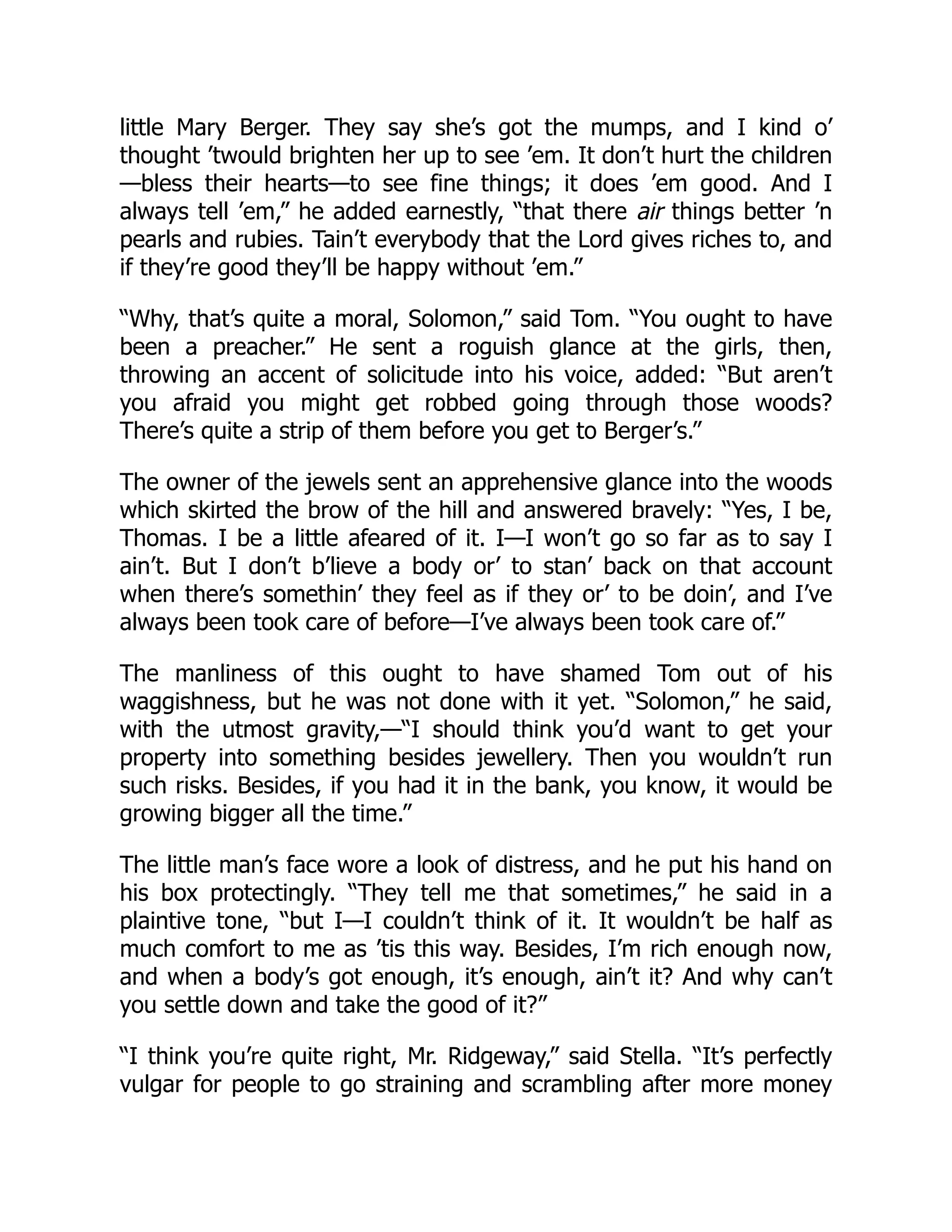 little Mary Berger. They say she’s got the mumps, and I kind o’
thought ’twould brighten her up to see ’em. It don’t hurt the children
—bless their hearts—to see fine things; it does ’em good. And I
always tell ’em,” he added earnestly, “that there air things better ’n
pearls and rubies. Tain’t everybody that the Lord gives riches to, and
if they’re good they’ll be happy without ’em.”
“Why, that’s quite a moral, Solomon,” said Tom. “You ought to have
been a preacher.” He sent a roguish glance at the girls, then,
throwing an accent of solicitude into his voice, added: “But aren’t
you afraid you might get robbed going through those woods?
There’s quite a strip of them before you get to Berger’s.”
The owner of the jewels sent an apprehensive glance into the woods
which skirted the brow of the hill and answered bravely: “Yes, I be,
Thomas. I be a little afeared of it. I—I won’t go so far as to say I
ain’t. But I don’t b’lieve a body or’ to stan’ back on that account
when there’s somethin’ they feel as if they or’ to be doin’, and I’ve
always been took care of before—I’ve always been took care of.”
The manliness of this ought to have shamed Tom out of his
waggishness, but he was not done with it yet. “Solomon,” he said,
with the utmost gravity,—“I should think you’d want to get your
property into something besides jewellery. Then you wouldn’t run
such risks. Besides, if you had it in the bank, you know, it would be
growing bigger all the time.”
The little man’s face wore a look of distress, and he put his hand on
his box protectingly. “They tell me that sometimes,” he said in a
plaintive tone, “but I—I couldn’t think of it. It wouldn’t be half as
much comfort to me as ’tis this way. Besides, I’m rich enough now,
and when a body’s got enough, it’s enough, ain’t it? And why can’t
you settle down and take the good of it?”
“I think you’re quite right, Mr. Ridgeway,” said Stella. “It’s perfectly
vulgar for people to go straining and scrambling after more money
 