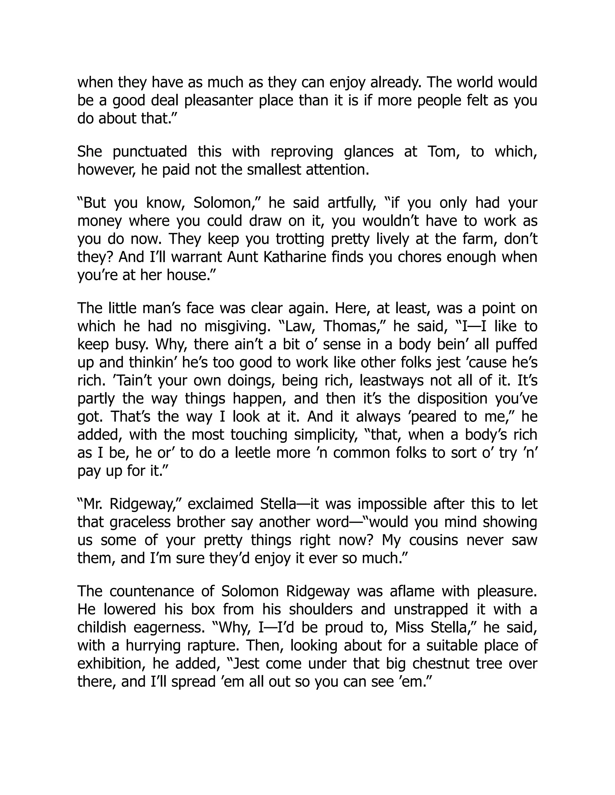 when they have as much as they can enjoy already. The world would
be a good deal pleasanter place than it is if more people felt as you
do about that.”
She punctuated this with reproving glances at Tom, to which,
however, he paid not the smallest attention.
“But you know, Solomon,” he said artfully, “if you only had your
money where you could draw on it, you wouldn’t have to work as
you do now. They keep you trotting pretty lively at the farm, don’t
they? And I’ll warrant Aunt Katharine finds you chores enough when
you’re at her house.”
The little man’s face was clear again. Here, at least, was a point on
which he had no misgiving. “Law, Thomas,” he said, “I—I like to
keep busy. Why, there ain’t a bit o’ sense in a body bein’ all puffed
up and thinkin’ he’s too good to work like other folks jest ’cause he’s
rich. ’Tain’t your own doings, being rich, leastways not all of it. It’s
partly the way things happen, and then it’s the disposition you’ve
got. That’s the way I look at it. And it always ’peared to me,” he
added, with the most touching simplicity, “that, when a body’s rich
as I be, he or’ to do a leetle more ’n common folks to sort o’ try ’n’
pay up for it.”
“Mr. Ridgeway,” exclaimed Stella—it was impossible after this to let
that graceless brother say another word—“would you mind showing
us some of your pretty things right now? My cousins never saw
them, and I’m sure they’d enjoy it ever so much.”
The countenance of Solomon Ridgeway was aflame with pleasure.
He lowered his box from his shoulders and unstrapped it with a
childish eagerness. “Why, I—I’d be proud to, Miss Stella,” he said,
with a hurrying rapture. Then, looking about for a suitable place of
exhibition, he added, “Jest come under that big chestnut tree over
there, and I’ll spread ’em all out so you can see ’em.”
 