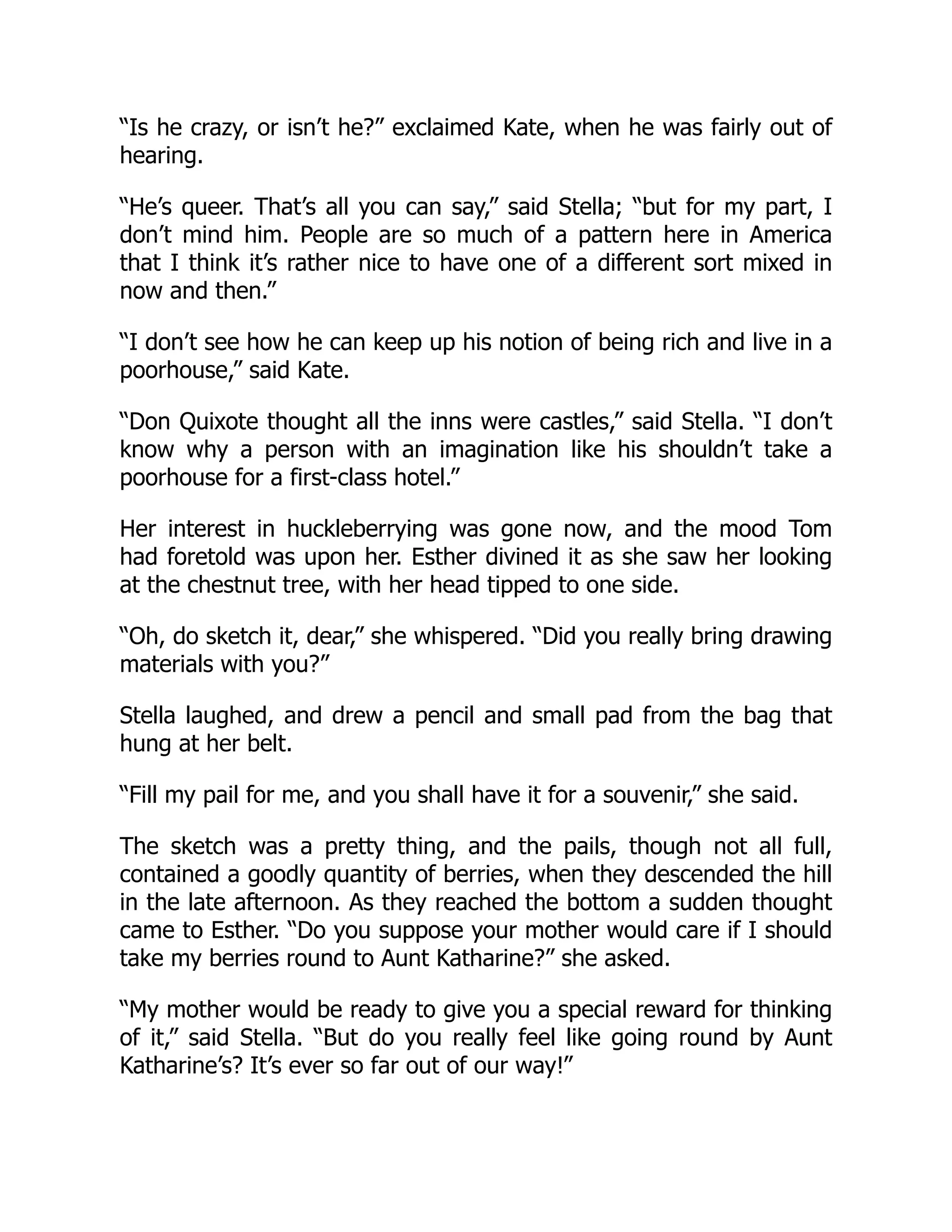 “Is he crazy, or isn’t he?” exclaimed Kate, when he was fairly out of
hearing.
“He’s queer. That’s all you can say,” said Stella; “but for my part, I
don’t mind him. People are so much of a pattern here in America
that I think it’s rather nice to have one of a different sort mixed in
now and then.”
“I don’t see how he can keep up his notion of being rich and live in a
poorhouse,” said Kate.
“Don Quixote thought all the inns were castles,” said Stella. “I don’t
know why a person with an imagination like his shouldn’t take a
poorhouse for a first-class hotel.”
Her interest in huckleberrying was gone now, and the mood Tom
had foretold was upon her. Esther divined it as she saw her looking
at the chestnut tree, with her head tipped to one side.
“Oh, do sketch it, dear,” she whispered. “Did you really bring drawing
materials with you?”
Stella laughed, and drew a pencil and small pad from the bag that
hung at her belt.
“Fill my pail for me, and you shall have it for a souvenir,” she said.
The sketch was a pretty thing, and the pails, though not all full,
contained a goodly quantity of berries, when they descended the hill
in the late afternoon. As they reached the bottom a sudden thought
came to Esther. “Do you suppose your mother would care if I should
take my berries round to Aunt Katharine?” she asked.
“My mother would be ready to give you a special reward for thinking
of it,” said Stella. “But do you really feel like going round by Aunt
Katharine’s? It’s ever so far out of our way!”
 