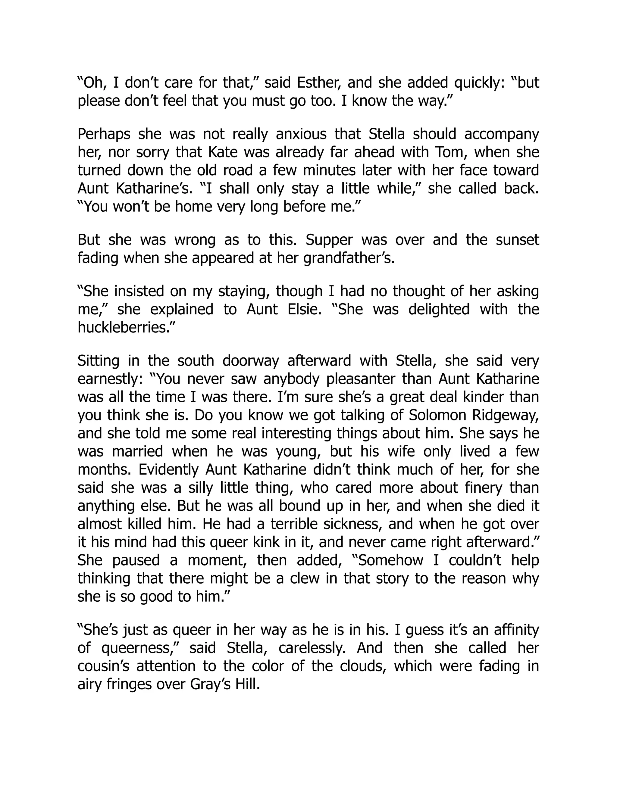 “Oh, I don’t care for that,” said Esther, and she added quickly: “but
please don’t feel that you must go too. I know the way.”
Perhaps she was not really anxious that Stella should accompany
her, nor sorry that Kate was already far ahead with Tom, when she
turned down the old road a few minutes later with her face toward
Aunt Katharine’s. “I shall only stay a little while,” she called back.
“You won’t be home very long before me.”
But she was wrong as to this. Supper was over and the sunset
fading when she appeared at her grandfather’s.
“She insisted on my staying, though I had no thought of her asking
me,” she explained to Aunt Elsie. “She was delighted with the
huckleberries.”
Sitting in the south doorway afterward with Stella, she said very
earnestly: “You never saw anybody pleasanter than Aunt Katharine
was all the time I was there. I’m sure she’s a great deal kinder than
you think she is. Do you know we got talking of Solomon Ridgeway,
and she told me some real interesting things about him. She says he
was married when he was young, but his wife only lived a few
months. Evidently Aunt Katharine didn’t think much of her, for she
said she was a silly little thing, who cared more about finery than
anything else. But he was all bound up in her, and when she died it
almost killed him. He had a terrible sickness, and when he got over
it his mind had this queer kink in it, and never came right afterward.”
She paused a moment, then added, “Somehow I couldn’t help
thinking that there might be a clew in that story to the reason why
she is so good to him.”
“She’s just as queer in her way as he is in his. I guess it’s an affinity
of queerness,” said Stella, carelessly. And then she called her
cousin’s attention to the color of the clouds, which were fading in
airy fringes over Gray’s Hill.
 