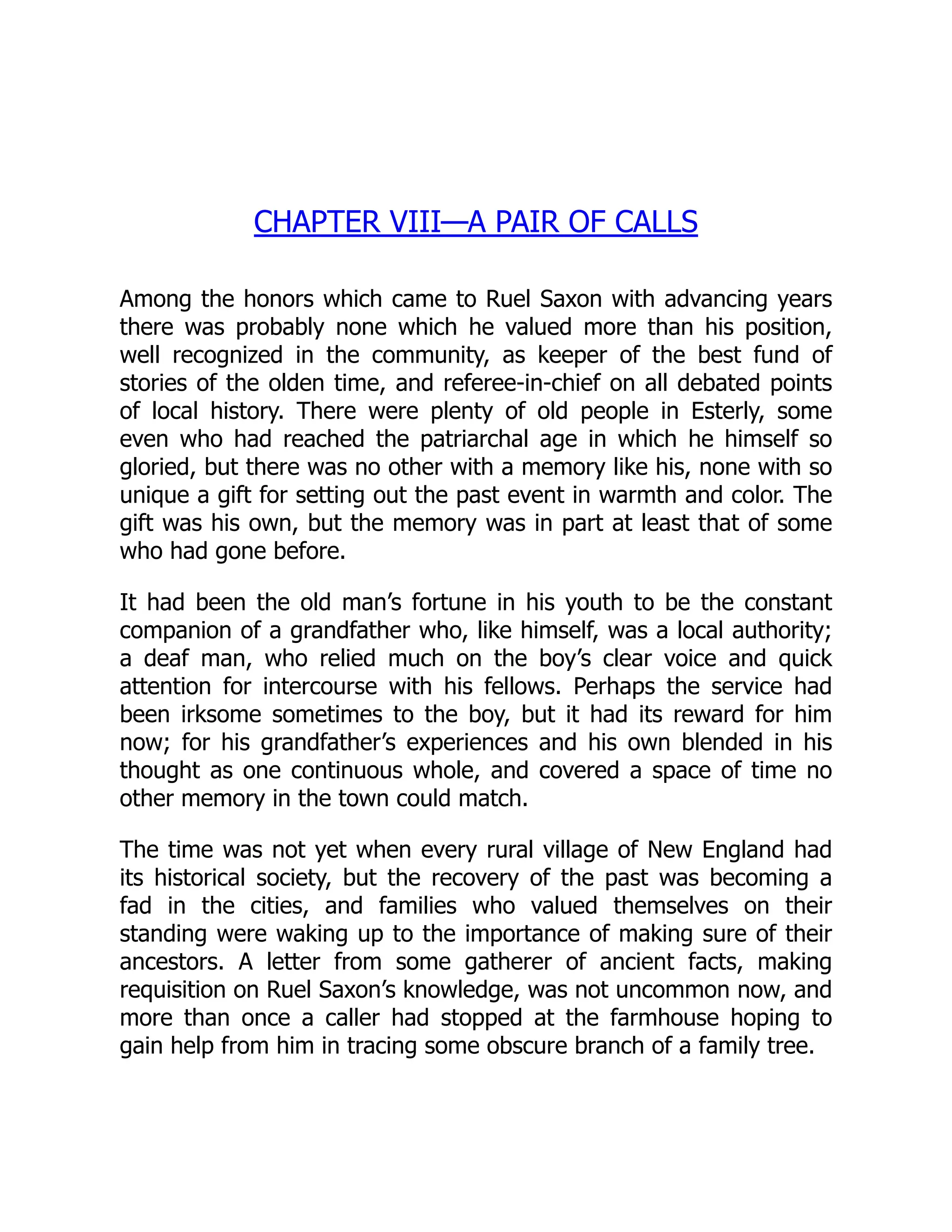 CHAPTER VIII—A PAIR OF CALLS
Among the honors which came to Ruel Saxon with advancing years
there was probably none which he valued more than his position,
well recognized in the community, as keeper of the best fund of
stories of the olden time, and referee-in-chief on all debated points
of local history. There were plenty of old people in Esterly, some
even who had reached the patriarchal age in which he himself so
gloried, but there was no other with a memory like his, none with so
unique a gift for setting out the past event in warmth and color. The
gift was his own, but the memory was in part at least that of some
who had gone before.
It had been the old man’s fortune in his youth to be the constant
companion of a grandfather who, like himself, was a local authority;
a deaf man, who relied much on the boy’s clear voice and quick
attention for intercourse with his fellows. Perhaps the service had
been irksome sometimes to the boy, but it had its reward for him
now; for his grandfather’s experiences and his own blended in his
thought as one continuous whole, and covered a space of time no
other memory in the town could match.
The time was not yet when every rural village of New England had
its historical society, but the recovery of the past was becoming a
fad in the cities, and families who valued themselves on their
standing were waking up to the importance of making sure of their
ancestors. A letter from some gatherer of ancient facts, making
requisition on Ruel Saxon’s knowledge, was not uncommon now, and
more than once a caller had stopped at the farmhouse hoping to
gain help from him in tracing some obscure branch of a family tree.
 
