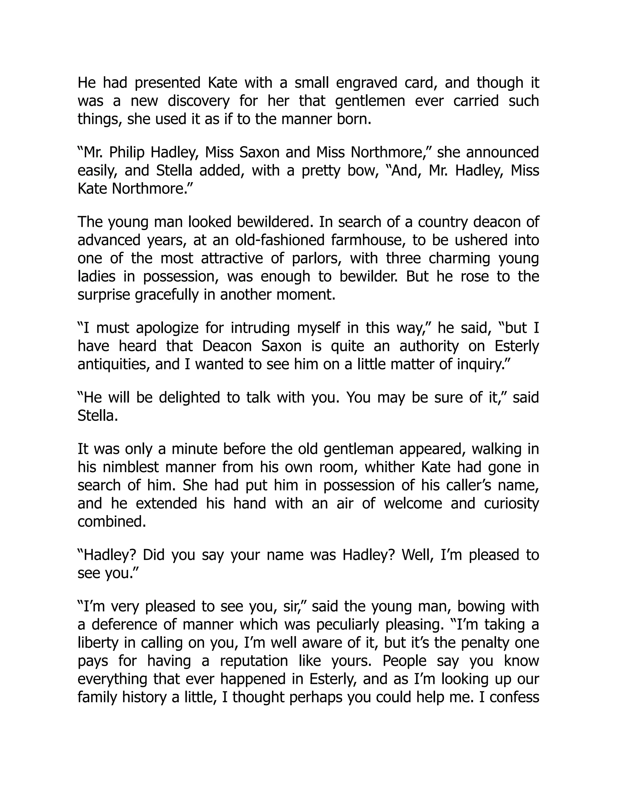 He had presented Kate with a small engraved card, and though it
was a new discovery for her that gentlemen ever carried such
things, she used it as if to the manner born.
“Mr. Philip Hadley, Miss Saxon and Miss Northmore,” she announced
easily, and Stella added, with a pretty bow, “And, Mr. Hadley, Miss
Kate Northmore.”
The young man looked bewildered. In search of a country deacon of
advanced years, at an old-fashioned farmhouse, to be ushered into
one of the most attractive of parlors, with three charming young
ladies in possession, was enough to bewilder. But he rose to the
surprise gracefully in another moment.
“I must apologize for intruding myself in this way,” he said, “but I
have heard that Deacon Saxon is quite an authority on Esterly
antiquities, and I wanted to see him on a little matter of inquiry.”
“He will be delighted to talk with you. You may be sure of it,” said
Stella.
It was only a minute before the old gentleman appeared, walking in
his nimblest manner from his own room, whither Kate had gone in
search of him. She had put him in possession of his caller’s name,
and he extended his hand with an air of welcome and curiosity
combined.
“Hadley? Did you say your name was Hadley? Well, I’m pleased to
see you.”
“I’m very pleased to see you, sir,” said the young man, bowing with
a deference of manner which was peculiarly pleasing. “I’m taking a
liberty in calling on you, I’m well aware of it, but it’s the penalty one
pays for having a reputation like yours. People say you know
everything that ever happened in Esterly, and as I’m looking up our
family history a little, I thought perhaps you could help me. I confess
 