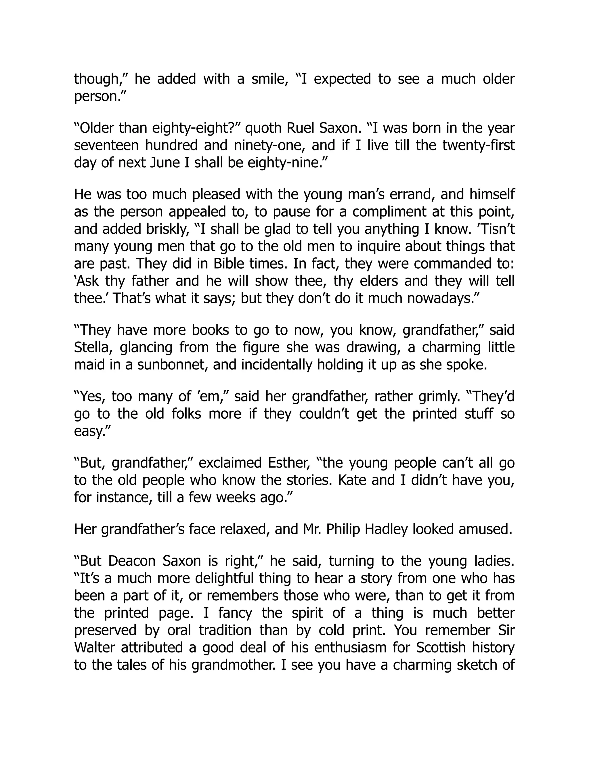 though,” he added with a smile, “I expected to see a much older
person.”
“Older than eighty-eight?” quoth Ruel Saxon. “I was born in the year
seventeen hundred and ninety-one, and if I live till the twenty-first
day of next June I shall be eighty-nine.”
He was too much pleased with the young man’s errand, and himself
as the person appealed to, to pause for a compliment at this point,
and added briskly, “I shall be glad to tell you anything I know. ’Tisn’t
many young men that go to the old men to inquire about things that
are past. They did in Bible times. In fact, they were commanded to:
‘Ask thy father and he will show thee, thy elders and they will tell
thee.’ That’s what it says; but they don’t do it much nowadays.”
“They have more books to go to now, you know, grandfather,” said
Stella, glancing from the figure she was drawing, a charming little
maid in a sunbonnet, and incidentally holding it up as she spoke.
“Yes, too many of ’em,” said her grandfather, rather grimly. “They’d
go to the old folks more if they couldn’t get the printed stuff so
easy.”
“But, grandfather,” exclaimed Esther, “the young people can’t all go
to the old people who know the stories. Kate and I didn’t have you,
for instance, till a few weeks ago.”
Her grandfather’s face relaxed, and Mr. Philip Hadley looked amused.
“But Deacon Saxon is right,” he said, turning to the young ladies.
“It’s a much more delightful thing to hear a story from one who has
been a part of it, or remembers those who were, than to get it from
the printed page. I fancy the spirit of a thing is much better
preserved by oral tradition than by cold print. You remember Sir
Walter attributed a good deal of his enthusiasm for Scottish history
to the tales of his grandmother. I see you have a charming sketch of
 