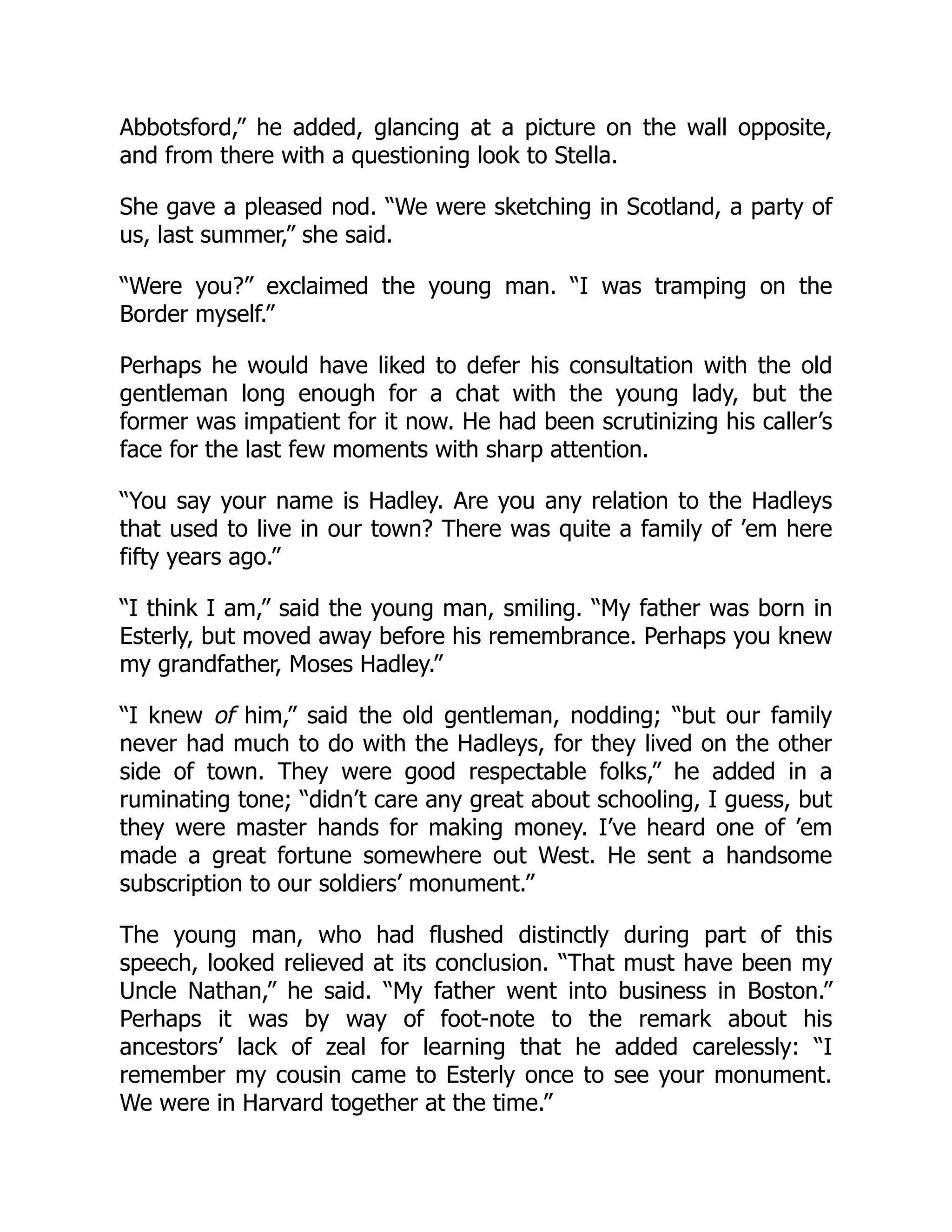 Abbotsford,” he added, glancing at a picture on the wall opposite,
and from there with a questioning look to Stella.
She gave a pleased nod. “We were sketching in Scotland, a party of
us, last summer,” she said.
“Were you?” exclaimed the young man. “I was tramping on the
Border myself.”
Perhaps he would have liked to defer his consultation with the old
gentleman long enough for a chat with the young lady, but the
former was impatient for it now. He had been scrutinizing his caller’s
face for the last few moments with sharp attention.
“You say your name is Hadley. Are you any relation to the Hadleys
that used to live in our town? There was quite a family of ’em here
fifty years ago.”
“I think I am,” said the young man, smiling. “My father was born in
Esterly, but moved away before his remembrance. Perhaps you knew
my grandfather, Moses Hadley.”
“I knew of him,” said the old gentleman, nodding; “but our family
never had much to do with the Hadleys, for they lived on the other
side of town. They were good respectable folks,” he added in a
ruminating tone; “didn’t care any great about schooling, I guess, but
they were master hands for making money. I’ve heard one of ’em
made a great fortune somewhere out West. He sent a handsome
subscription to our soldiers’ monument.”
The young man, who had flushed distinctly during part of this
speech, looked relieved at its conclusion. “That must have been my
Uncle Nathan,” he said. “My father went into business in Boston.”
Perhaps it was by way of foot-note to the remark about his
ancestors’ lack of zeal for learning that he added carelessly: “I
remember my cousin came to Esterly once to see your monument.
We were in Harvard together at the time.”
 