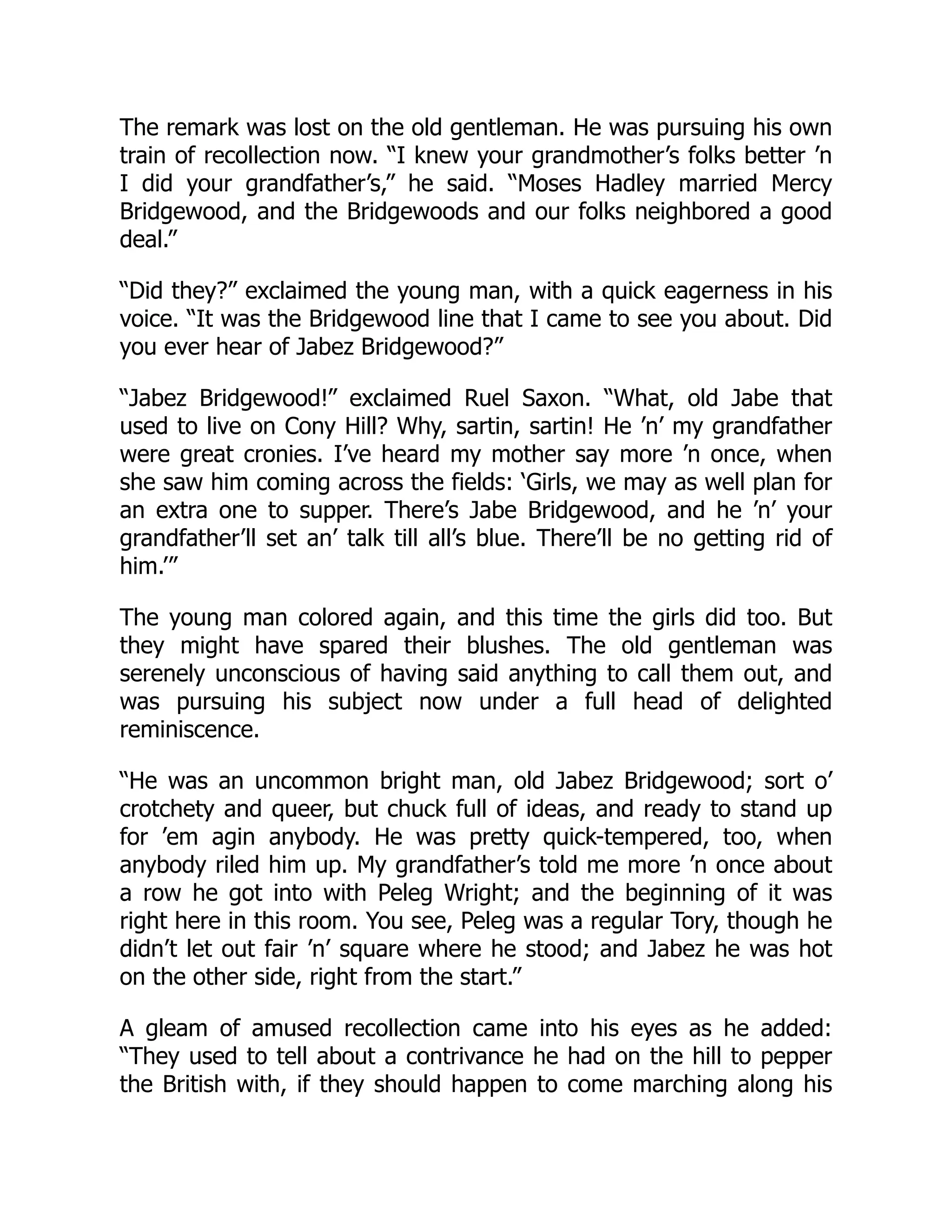 The remark was lost on the old gentleman. He was pursuing his own
train of recollection now. “I knew your grandmother’s folks better ’n
I did your grandfather’s,” he said. “Moses Hadley married Mercy
Bridgewood, and the Bridgewoods and our folks neighbored a good
deal.”
“Did they?” exclaimed the young man, with a quick eagerness in his
voice. “It was the Bridgewood line that I came to see you about. Did
you ever hear of Jabez Bridgewood?”
“Jabez Bridgewood!” exclaimed Ruel Saxon. “What, old Jabe that
used to live on Cony Hill? Why, sartin, sartin! He ’n’ my grandfather
were great cronies. I’ve heard my mother say more ’n once, when
she saw him coming across the fields: ‘Girls, we may as well plan for
an extra one to supper. There’s Jabe Bridgewood, and he ’n’ your
grandfather’ll set an’ talk till all’s blue. There’ll be no getting rid of
him.’”
The young man colored again, and this time the girls did too. But
they might have spared their blushes. The old gentleman was
serenely unconscious of having said anything to call them out, and
was pursuing his subject now under a full head of delighted
reminiscence.
“He was an uncommon bright man, old Jabez Bridgewood; sort o’
crotchety and queer, but chuck full of ideas, and ready to stand up
for ’em agin anybody. He was pretty quick-tempered, too, when
anybody riled him up. My grandfather’s told me more ’n once about
a row he got into with Peleg Wright; and the beginning of it was
right here in this room. You see, Peleg was a regular Tory, though he
didn’t let out fair ’n’ square where he stood; and Jabez he was hot
on the other side, right from the start.”
A gleam of amused recollection came into his eyes as he added:
“They used to tell about a contrivance he had on the hill to pepper
the British with, if they should happen to come marching along his
 