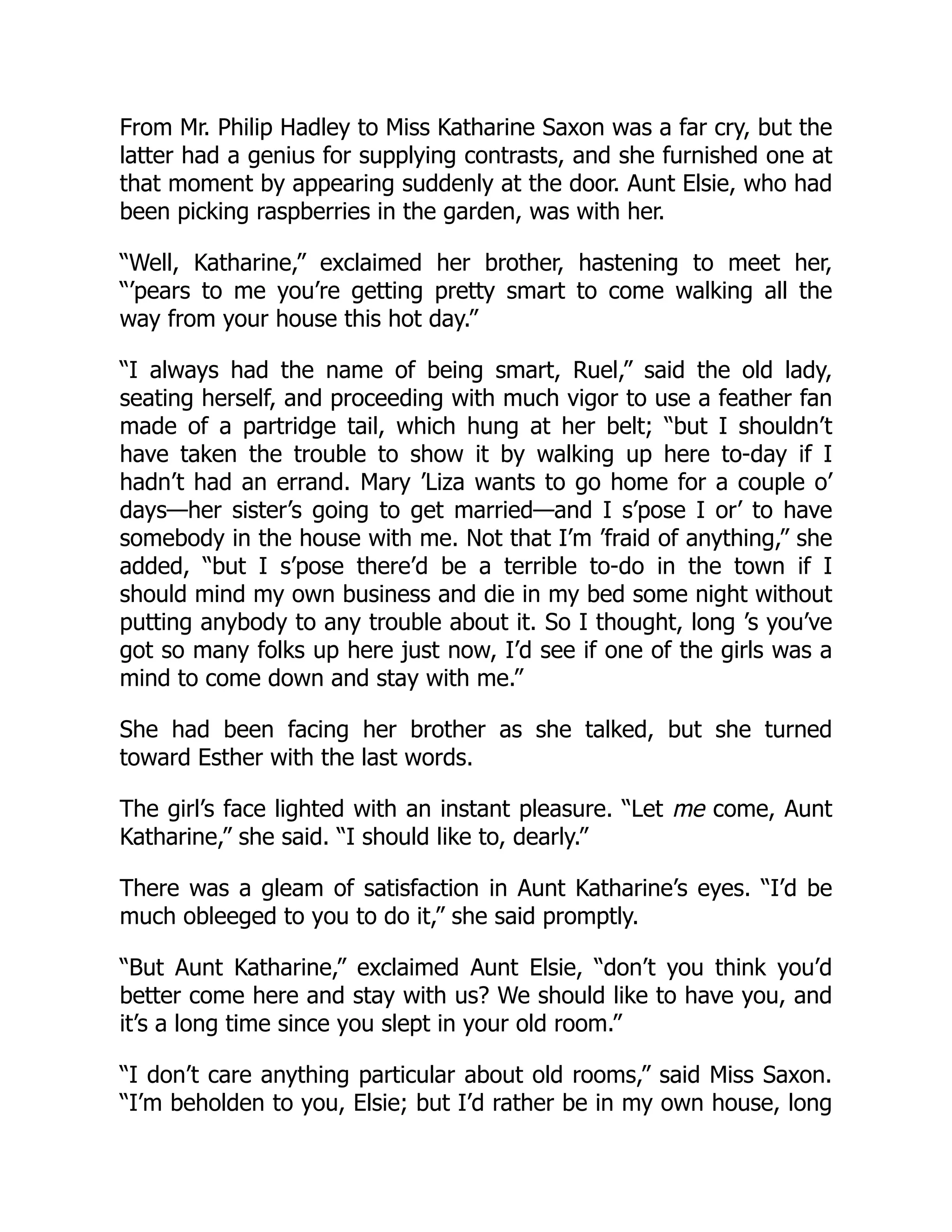 From Mr. Philip Hadley to Miss Katharine Saxon was a far cry, but the
latter had a genius for supplying contrasts, and she furnished one at
that moment by appearing suddenly at the door. Aunt Elsie, who had
been picking raspberries in the garden, was with her.
“Well, Katharine,” exclaimed her brother, hastening to meet her,
“’pears to me you’re getting pretty smart to come walking all the
way from your house this hot day.”
“I always had the name of being smart, Ruel,” said the old lady,
seating herself, and proceeding with much vigor to use a feather fan
made of a partridge tail, which hung at her belt; “but I shouldn’t
have taken the trouble to show it by walking up here to-day if I
hadn’t had an errand. Mary ’Liza wants to go home for a couple o’
days—her sister’s going to get married—and I s’pose I or’ to have
somebody in the house with me. Not that I’m ’fraid of anything,” she
added, “but I s’pose there’d be a terrible to-do in the town if I
should mind my own business and die in my bed some night without
putting anybody to any trouble about it. So I thought, long ’s you’ve
got so many folks up here just now, I’d see if one of the girls was a
mind to come down and stay with me.”
She had been facing her brother as she talked, but she turned
toward Esther with the last words.
The girl’s face lighted with an instant pleasure. “Let me come, Aunt
Katharine,” she said. “I should like to, dearly.”
There was a gleam of satisfaction in Aunt Katharine’s eyes. “I’d be
much obleeged to you to do it,” she said promptly.
“But Aunt Katharine,” exclaimed Aunt Elsie, “don’t you think you’d
better come here and stay with us? We should like to have you, and
it’s a long time since you slept in your old room.”
“I don’t care anything particular about old rooms,” said Miss Saxon.
“I’m beholden to you, Elsie; but I’d rather be in my own house, long
 