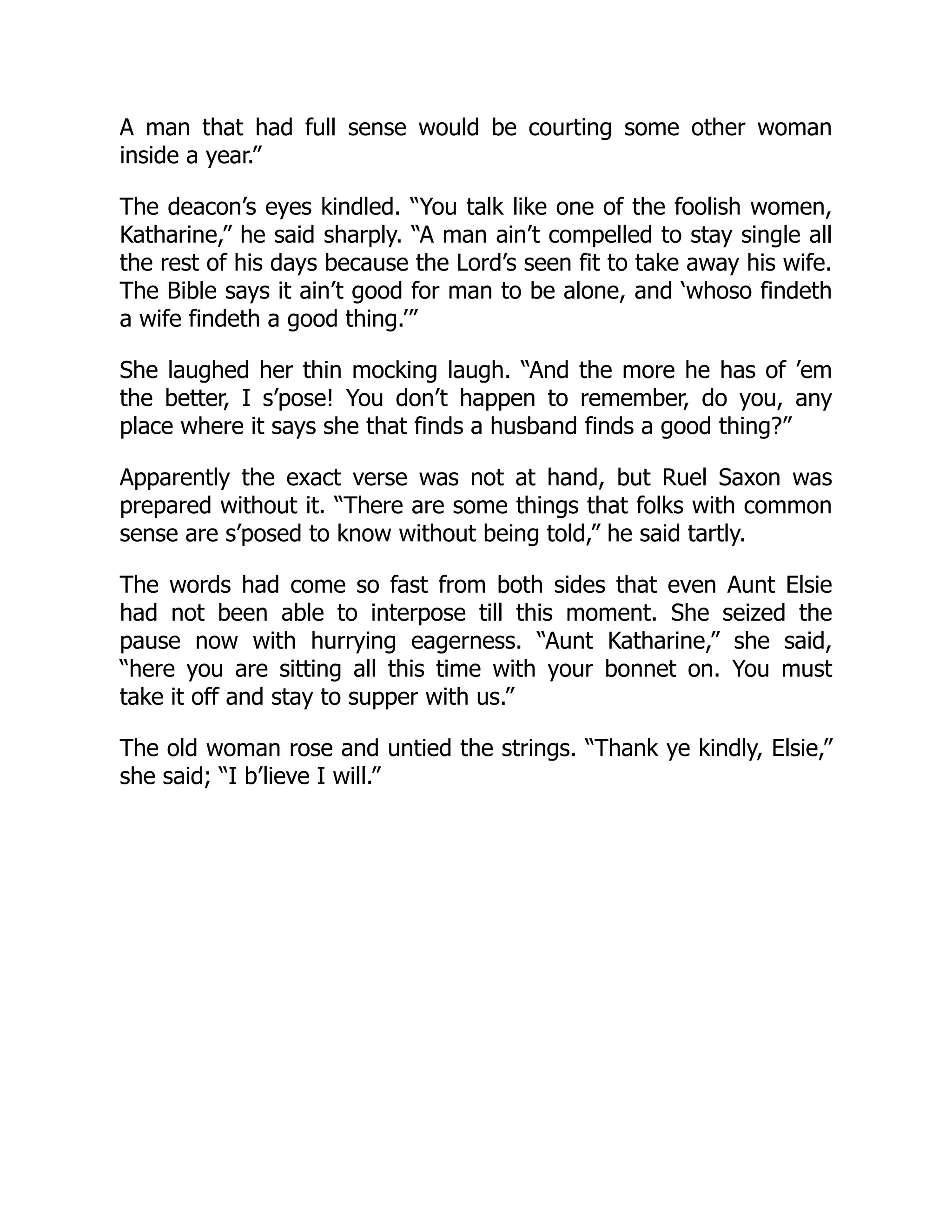 A man that had full sense would be courting some other woman
inside a year.”
The deacon’s eyes kindled. “You talk like one of the foolish women,
Katharine,” he said sharply. “A man ain’t compelled to stay single all
the rest of his days because the Lord’s seen fit to take away his wife.
The Bible says it ain’t good for man to be alone, and ‘whoso findeth
a wife findeth a good thing.’”
She laughed her thin mocking laugh. “And the more he has of ’em
the better, I s’pose! You don’t happen to remember, do you, any
place where it says she that finds a husband finds a good thing?”
Apparently the exact verse was not at hand, but Ruel Saxon was
prepared without it. “There are some things that folks with common
sense are s’posed to know without being told,” he said tartly.
The words had come so fast from both sides that even Aunt Elsie
had not been able to interpose till this moment. She seized the
pause now with hurrying eagerness. “Aunt Katharine,” she said,
“here you are sitting all this time with your bonnet on. You must
take it off and stay to supper with us.”
The old woman rose and untied the strings. “Thank ye kindly, Elsie,”
she said; “I b’lieve I will.”
 