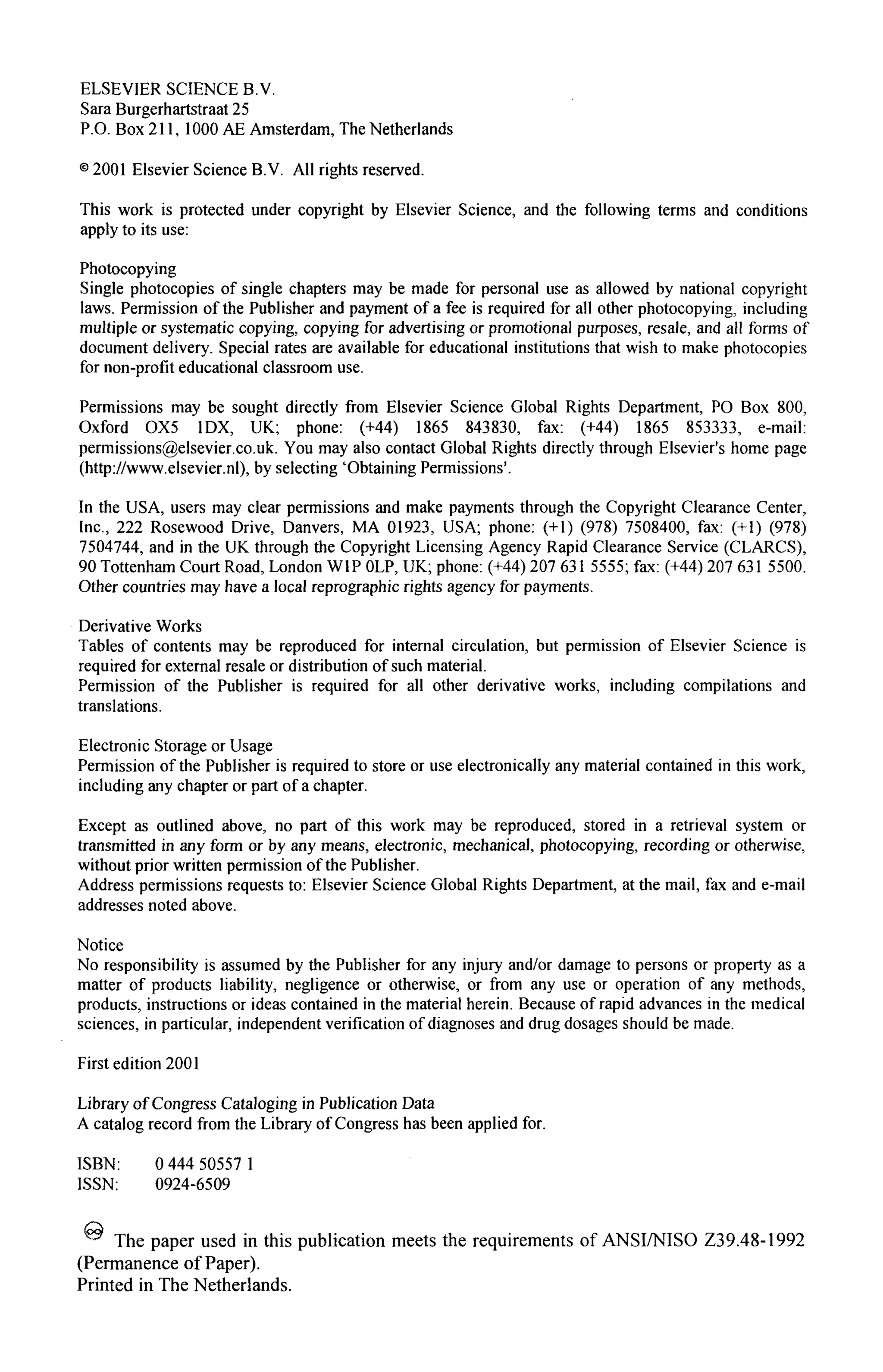 ELSEVIER SCIENCE B.V.
Sara Burgerhartstraat 25
P.O. Box 211, 1000 AE Amsterdam, The Netherlands
© 2001 Elsevier Science B.V. All rights reserved.
This work is protected under copyright by Elsevier Science, and the following terms and conditions
apply to its use:
Photocopying
Single photocopies of single chapters may be made for personal use as allowed by national copyright
laws. Permission of the Publisher and payment of a fee is required for all other photocopying, including
multiple or systematic copying, copying for advertising or promotional purposes, resale, and all forms of
document delivery. Special rates are available for educational institutions that wish to make photocopies
for non-profit educational classroom use.
Permissions may be sought directly from Elsevier Science Global Rights Department, PO Box 800,
Oxford OX5 1DX, UK; phone: (+44) 1865 843830, fax: (+44) 1865 853333, e-mail:
permissions@elsevier.co.uk. You may also contact Global Rights directly through Elsevier's home page
(http://www.elsevier.nl), by selecting 'Obtaining Permissions'.
In the USA, users may clear permissions and make payments through the Copyright Clearance Center,
Inc., 222 Rosewood Drive, Danvers, MA 01923, USA; phone: (+1) (978) 7508400, fax: (+1) (978)
7504744, and in the UK through the Copyright Licensing Agency Rapid Clearance Service (CLARCS),
90 Tottenham Court Road, London W1P OLP, UK; phone: (+44) 207 631 5555; fax: (+44) 207 631 5500.
Other countries may have a local reprographic rights agency for payments.
Derivative Works
Tables of contents may be reproduced for internal circulation, but permission of Elsevier Science is
required for external resale or distribution of such material.
Permission of the Publisher is required for all other derivative works, including compilations and
translations.
Electronic Storage or Usage
Permission of the Publisher is required to store or use electronically any material contained in this work,
including any chapter or part of a chapter.
Except as outlined above, no part of this work may be reproduced, stored in a retrieval system or
transmitted in any form or by any means, electronic, mechanical, photocopying, recording or otherwise,
without prior written permission of the Publisher.
Address permissions requests to: Elsevier Science Global Rights Department, at the mail, fax and e-mail
addresses noted above.
Notice
No responsibility is assumed by the Publisher for any injury and/or damage to persons or property as a
matter of products liability, negligence or otherwise, or from any use or operation of any methods,
products, instructions or ideas contained in the material herein. Because of rapid advances in the medical
sciences, in particular, independent verification of diagnoses and drug dosages should be made.
First edition 2001
Library of Congress Cataloging in Publication Data
A catalog record from the Library of Congress has been applied for.
ISBN: 0 444 50557 1
ISSN: 0924-6509
^ The paper used in this publication meets the requirements of ANSI/NISO Z39.48-1992
(Permanence of Paper).
Printed in The Netherlands.
 