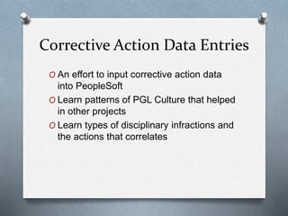 Corrective Action Data Entries
O An effort to input corrective action data
into PeopleSoft
O Learn patterns of PGL Culture that helped
in other projects
O Learn types of disciplinary infractions and
the actions that correlates
 