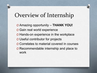 Overview of Internship
O Amazing opportunity – THANK YOU!
O Gain real world experience
O Hands-on experience in the workplace
O Useful contributor for projects
O Correlates to material covered in courses
O Recommendable internship and place to
work
 