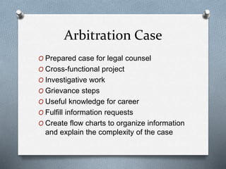 Arbitration Case
O Prepared case for legal counsel
O Cross-functional project
O Investigative work
O Grievance steps
O Useful knowledge for career
O Fulfill information requests
O Create flow charts to organize information
and explain the complexity of the case
 