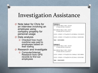 Investigation Assistance
O Note taker for Chris for
an interview involving an
employee using
company property for
personal usage
O Data analysis
O Checked how much
overtime was paid to
employees based on
their loafing
O Research and investigate
O Computer/Internet
Research from GPS
records to find out
employees
 