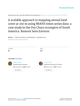 See	discussions,	stats,	and	author	profiles	for	this	publication	at:	http://www.researchgate.net/publication/222890710
A	scalable	approach	to	mapping	annual	land
cover	at	250	m	using	MODIS	times	series	data:	a
case	study	in	the	Dry	Chaco	ecoregion	of	South
America.	Remote	Sens	Environ
ARTICLE		in		REMOTE	SENSING	OF	ENVIRONMENT	·	NOVEMBER	2010
Impact	Factor:	6.39	·	DOI:	10.1016/j.rse.2010.07.001
CITATIONS
86
READS
104
4	AUTHORS,	INCLUDING:
Matthew	Clark
Sonoma	State	University
28	PUBLICATIONS			1,049	CITATIONS			
SEE	PROFILE
Ricardo	Grau
National	University	of	Tucuman
88	PUBLICATIONS			2,205	CITATIONS			
SEE	PROFILE
All	in-text	references	underlined	in	blue	are	linked	to	publications	on	ResearchGate,
letting	you	access	and	read	them	immediately.
Available	from:	Matthew	Clark
Retrieved	on:	16	November	2015
 
