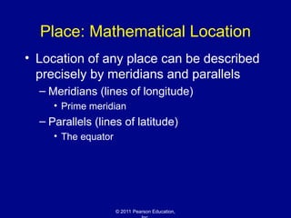 © 2011 Pearson Education,
Place: Mathematical Location
• Location of any place can be described
precisely by meridians and parallels
– Meridians (lines of longitude)
• Prime meridian
– Parallels (lines of latitude)
• The equator
 