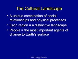 © 2011 Pearson Education,
The Cultural Landscape
• A unique combination of social
relationships and physical processes
• Each region = a distinctive landscape
• People = the most important agents of
change to Earth’s surface
 