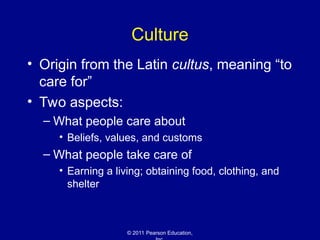 © 2011 Pearson Education,
Culture
• Origin from the Latin cultus, meaning “to
care for”
• Two aspects:
– What people care about
• Beliefs, values, and customs
– What people take care of
• Earning a living; obtaining food, clothing, and
shelter
 