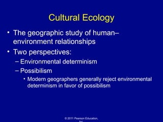 © 2011 Pearson Education,
Cultural Ecology
• The geographic study of human–
environment relationships
• Two perspectives:
– Environmental determinism
– Possibilism
• Modern geographers generally reject environmental
determinism in favor of possibilism
 
