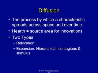 © 2011 Pearson Education,
Diffusion
• The process by which a characteristic
spreads across space and over time
• Hearth = source area for innovations
• Two Types
– Relocation:
– Expansion: Hierarchical, contagious &
stimulus
 