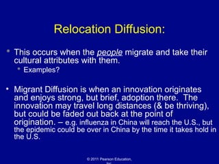 © 2011 Pearson Education,
Relocation Diffusion:
 This occurs when the people migrate and take their
cultural attributes with them.
 Examples?
• Migrant Diffusion is when an innovation originates
and enjoys strong, but brief, adoption there. The
innovation may travel long distances (& be thriving),
but could be faded out back at the point of
origination. – e.g. influenza in China will reach the U.S., but
the epidemic could be over in China by the time it takes hold in
the U.S.
 