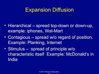 © 2011 Pearson Education,
Expansion Diffusion
• Hierarchical – spread top-down or down-up,
example: iphones, Wal-Mart
• Contagious – spread w/o regard of position.
Example: Planking, Internet
• Stimulus – spread of principle w/o
characteristic itself Example: McDonald’s in
India
 