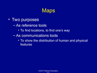 © 2011 Pearson Education,
Maps
• Two purposes
– As reference tools
• To find locations, to find one’s way
– As communications tools
• To show the distribution of human and physical
features
 