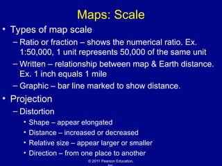 © 2011 Pearson Education,
Maps: Scale
• Types of map scale
– Ratio or fraction – shows the numerical ratio. Ex.
1:50,000, 1 unit represents 50,000 of the same unit
– Written – relationship between map & Earth distance.
Ex. 1 inch equals 1 mile
– Graphic – bar line marked to show distance.
• Projection
– Distortion
• Shape – appear elongated
• Distance – increased or decreased
• Relative size – appear larger or smaller
• Direction – from one place to another
 