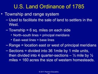 © 2011 Pearson Education,
U.S. Land Ordinance of 1785
• Township and range system
– Used to facilitate the sale of land to settlers in the
West.
– Township = 6 sq. miles on each side
• North–south lines = principal meridians
• East–west lines = base lines
– Range = location east or west of principal meridians
– Sections = divided into 36 1mile by 1 mile units,
then divided into 4 quarter-sections – ½ mile by ½
miles = 160 acres the size of western homesteads.
 