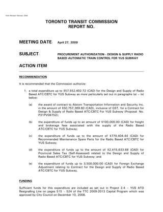 Form Revised: February 2005
TORONTO TRANSIT COMMISSION
REPORT NO.
MEETING DATE: April 27, 2009
SUBJECT: PROCUREMENT AUTHORIZATION - DESIGN & SUPPLY RADIO
BASED AUTOMATIC TRAIN CONTROL FOR YUS SUBWAY
ACTION ITEM
RECOMMENDATION
It is recommended that the Commission authorize:
1. a total expenditure up to $57,552,402.72 (CAD) for the Design and Supply of Radio
Based ATC/CBTC for YUS Subway as more particularly set out in paragraphs (a) – (e)
below:
(a) the award of contract to Alstom Transportation Information and Security Inc.
in the amount of $50,757,369.60 (CAD), inclusive of GST, for a Contract for
Design & Supply of Radio Based ATC/CBTC For YUS Subway (Proposal No.
P31PV08752);
(b) the expenditure of funds up to an amount of $100,000.00 (CAD) for freight
and brokerage fees associated with the supply of the Radio Based
ATC/CBTC for YUS Subway;
(c) the expenditure of funds up to the amount of $779,404.44 (CAD) for
Recommended Maintenance Spare Parts for the Radio Based ATC/CBTC for
YUS Subway;
(d) the expenditure of funds up to the amount of $2,415,633.68 (CAD) for
Provincial Sales Tax (Self-Assessed) related to the Design and Supply of
Radio Based ATC/CBTC for YUS Subway; and
(e) the expenditure of funds up to 3,500,000.00 (CAD) for Foreign Exchange
Adjustment relating to Contract for the Design and Supply of Radio Based
ATC/CBTC for YUS Subway.
FUNDING
Sufficient funds for this expenditure are included as set out in Project 2.4 – YUS ATO
Resignalling Line on pages 515 – 524 of the TTC 2009-2013 Capital Program which was
approved by City Council on December 10, 2008.
 