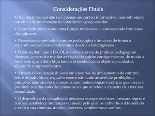 Considerações Finais
•Orientação Sexual não tem apenas um caráter informativo, mas sobretudo
um efeito de intervenção no interior do espaço escolar.
• Concebido como tendo uma função transversal – atravessando fronteiras
disciplinares.
• Dissemina-se por todo o campo pedagógico e funciona de forma a
expandir seus efeitos em domínios dos mais heterogêneos.
• PCNs incitam que a ESCOLA – deve através de práticas pedagógicas
diversas, construir e mediar a relação do sujeito consigo mesmo, de modo a
fazer com que o indivíduo tome a si mesmo como objeto de cuidados,
alterando comportamentos.
• Através da colocação do sexo em discurso, há um aumento do controle
sobre os indivíduos, o qual se exerce não tanto através de proibições e
punições, mas através de mecanismos, metodologias e práticas que visam a
produzir sujeitos autodisciplinados no que se refere a maneira de viver sua
sexualidade.
• O dispositivo da sexualidade perpassa espaços escolares, instaura regras e
normas, estabelece mudanças no modo pelo qual os indivíduos dão sentido
e valor a sua conduta, desejos, prazeres, sentimentos e sonhos.
 