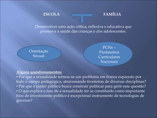 ESCOLA FAMÍLIA
Desenvolver uma ação crítica, reflexiva e educativa que
promova a saúde das crianças e dos adolescentes.
Orientação
Sexual
PCNs –
Parâmetros
Curriculares
Nacionais
Alguns questionamentos:
• Por que a sexualidade tornou-se um problema em franca expansão por
todo o campo pedagógico, atravessando fronteiras de diversas disciplinas?
• Por que o poder público busca construir políticas para gerir esta questão?
• O que explica o fato de a sexualidade ter se constituído como importante
foco de investimento político e excepcional instrumento de tecnologias de
governo?
 