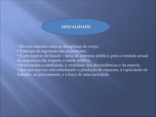 SEXUALIDADE
• Ela está inserida entre as disciplinas do corpo,
• Participa da regulação das populações,
• É um negócio de Estado – tema de interesse público, pois a conduta sexual
da população diz respeito à saúde pública,
• Relacionada a natalidade, à vitalidade das descendências e da espécie,
• Que por sua vez está relacionado a produção de riquezas, à capacidade de
trabalho, ao povoamento, e a força de uma sociedade.
 