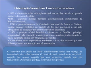 Orientação Sexual nos Currículos Escolares
• 1930 – discussão sobre educação sexual nas escolas devido ao grande
número de casos de sífilis;
•1968 – algumas escolas públicas desenvolveram experiências de
Educação Sexual ;
• 1970 – pronunciamento da Comissão Nacional de Moral e Civismo
dando parecer contrário ao projeto de lei que propunha a inclusão
obrigatória da Educação Sexual nos currículos escolares;
• 1976 – posição oficial brasileira afirma ser a família principal
responsável pela educação sexual, podendo as escolas, porém, inserir ou
não a educação sexual em programas de saúde;
• Atualmente estas expectativas mudaram – 82% dos adultos que têm
filhos aprovam a orientação sexual nas escolas.
O currículo não pode ser visto simplesmente como um espaço de
transmissão de conhecimentos. O currículo está centralmente envolvido
naquilo que somos, naquilo que nos tornamos, naquilo que nos
tornaremos. O currículo produz, o currículo nos produz.
 