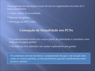 Os programas de orientação sexual devem ser organizados em torno de 3
eixos norteadores:
• Corpo: matriz da sexualidade,
• Relações de gênero,
• Prevenção de DST/AIDS.
Concepção de Sexualidade nos PCNs
• A potencialidade erótica do corpo a partir da puberdade é concebida como
centrada na região genital,
• Na infância, só é admitido um caráter exploratório pré-genital.
Os conteúdos devem favorecer a compreensão de que o ato sexual, bem
como as carícias genitais, só têm pertinência quando manifestadas entre
jovens e adultos.
 