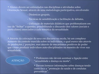 • Alunos devem ser estimulados nas disciplinas e atividades sobre
Orientação Sexual, através de uma metodologia participativa, envolvendo:
- Dinâmicas grupais,
- Técnicas de sensibilização e facilitação de debates,
- Utilização de materiais didáticos que problematizem em
vez de “fechar” a questão, possibilitando a discussão dos valores (sociais e
particulares) associados a cada temática da sexualidade.
• Através da colocação do sexo em discurso na escola, há um complexo
aumento do controle exercido sobre os indivíduos, o qual exerce não através
de proibições / punições, mas através de mecanismos positivos de poder
que visam produzir indivíduos auto-disciplinados na maneira de viver sua
sexualidade.
ATENÇÃO
• Professores não devem acentuar a ligação entre
“sexualidade e doença ou morte”,
• Devem fornecer informações sobre doenças tendo
como foco a “promoção da saúde e de condutas
preventivas”.
 