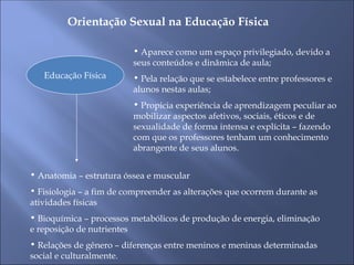 Orientação Sexual na Educação Física
Educação Física
• Aparece como um espaço privilegiado, devido a
seus conteúdos e dinâmica de aula;
• Pela relação que se estabelece entre professores e
alunos nestas aulas;
• Propicia experiência de aprendizagem peculiar ao
mobilizar aspectos afetivos, sociais, éticos e de
sexualidade de forma intensa e explícita – fazendo
com que os professores tenham um conhecimento
abrangente de seus alunos.
• Anatomia – estrutura óssea e muscular
• Fisiologia – a fim de compreender as alterações que ocorrem durante as
atividades físicas
• Bioquímica – processos metabólicos de produção de energia, eliminação
e reposição de nutrientes
• Relações de gênero – diferenças entre meninos e meninas determinadas
social e culturalmente.
 