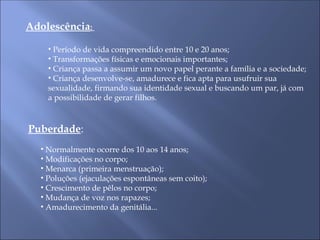 Adolescência:
• Período de vida compreendido entre 10 e 20 anos;
• Transformações físicas e emocionais importantes;
• Criança passa a assumir um novo papel perante a família e a sociedade;
• Criança desenvolve-se, amadurece e fica apta para usufruir sua
sexualidade, firmando sua identidade sexual e buscando um par, já com
a possibilidade de gerar filhos.
Puberdade:
• Normalmente ocorre dos 10 aos 14 anos;
• Modificações no corpo;
• Menarca (primeira menstruação);
• Poluções (ejaculações espontâneas sem coito);
• Crescimento de pêlos no corpo;
• Mudança de voz nos rapazes;
• Amadurecimento da genitália...
 