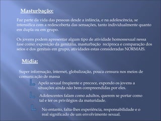 Masturbação:
Faz parte da vida das pessoas desde a infância, e na adolescência, se
intensifica com a redescoberta das sensações, tanto individualmente quanto
em dupla ou em grupo.
Os jovens podem apresentar algum tipo de atividade homossexual nessa
fase como: exposição da genitália, masturbação recíproca e comparação dos
seios e dos genitais em grupo, atividades estas consideradas NORMAIS.
Mídia:
Super informação, internet, globalização, pouca censura nos meios de
comunicação de massa
Apelo sexual freqüente e precoce, expondo os jovens a
situações ainda não bem compreendidas por eles.
Adolescentes falam como adultos, querem se portar como
tal e ter os privilégios da maturidade.
No entanto, falta-lhes experiência, responsabilidade e o
real significado de um envolvimento sexual.
 