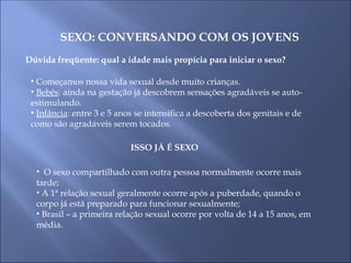 SEXO: CONVERSANDO COM OS JOVENS
Dúvida freqüente: qual a idade mais propícia para iniciar o sexo?
• Começamos nossa vida sexual desde muito crianças.
• Bebês: ainda na gestação já descobrem sensações agradáveis se auto-
estimulando.
• Infância: entre 3 e 5 anos se intensifica a descoberta dos genitais e de
como são agradáveis serem tocados.
ISSO JÁ É SEXO
• O sexo compartilhado com outra pessoa normalmente ocorre mais
tarde;
• A 1ª relação sexual geralmente ocorre após a puberdade, quando o
corpo já está preparado para funcionar sexualmente;
• Brasil – a primeira relação sexual ocorre por volta de 14 a 15 anos, em
média.
 