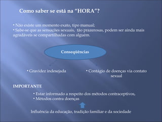 Como saber se está na “HORA”?
• Não existe um momento exato, tipo manual;
• Sabe-se que as sensações sexuais, tão prazerosas, podem ser ainda mais
agradáveis se compartilhadas com alguém.
Conseqüências
Conseqüências
• Gravidez indesejada • Contágio de doenças via contato
sexual
IMPORTANTE
• Estar informado a respeito dos métodos contraceptivos,
• Métodos contra doenças
Influência da educação, tradição familiar e da sociedade
 