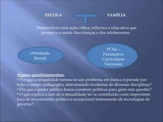 ESCOLA FAMÍLIA
Desenvolver uma ação crítica, reflexiva e educativa que
promova a saúde das crianças e dos adolescentes.
Orientação
Sexual
PCNs –
Parâmetros
Curriculares
Nacionais
Alguns questionamentos:
• Por que a sexualidade tornou-se um problema em franca expansão por
todo o campo pedagógico, atravessando fronteiras de diversas disciplinas?
• Por que o poder público busca construir políticas para gerir esta questão?
• O que explica o fato de a sexualidade ter se constituído como importante
foco de investimento político e excepcional instrumento de tecnologias de
governo?
 