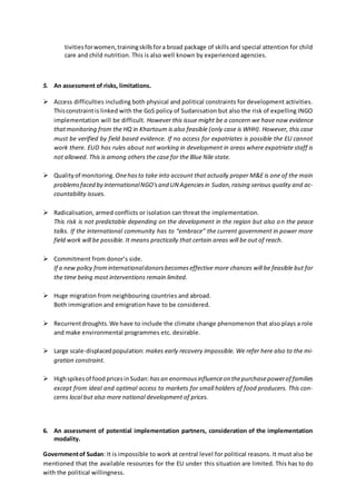tivitiesforwomen,trainingskillsfora broad package of skills and special attention for child
care and child nutrition. This is also well known by experienced agencies.
5. An assessment of risks, limitations.
 Access difficulties including both physical and political constraints for development activities.
Thisconstraintis linked with the GoS policy of Sudanisation but also the risk of expelling INGO
implementation will be difficult. However this issue might be a concern we have now evidence
thatmonitoring from the HQ in Khartoum is also feasible (only case is WHH). However, this case
must be verified by field based evidence. If no access for expatriates is possible the EU cannot
work there. EUD has rules about not working in development in areas where expatriate staff is
not allowed. This is among others the case for the Blue Nile state.
 Qualityof monitoring. Onehasto take into account that actually proper M&E is one of the main
problemsfaced by internationalNGO'sand UN Agenciesin Sudan,raising serious quality and ac-
countability issues.
 Radicalisation, armed conflicts or isolation can threat the implementation.
This risk is not predictable depending on the development in the region but also on the peace
talks. If the international community has to “embrace” the current government in power more
field work will be possible. It means practically that certain areas will be out of reach.
 Commitment from donor’s side.
If a new policy frominternationaldonorsbecomeseffective more chances will be feasible but for
the time being most interventions remain limited.
 Huge migration from neighbouring countries and abroad.
Both immigration and emigration have to be considered.
 Recurrentdroughts.We have to include the climate change phenomenon that also plays a role
and make environmental programmes etc. desirable.
 Large scale-displacedpopulation: makes early recovery impossible. We refer here also to the mi-
gration constraint.
 Highspikesof food pricesinSudan: hasan enormousinfluenceon thepurchasepowerof families
except from ideal and optimal access to markets for small holders of food producers. This con-
cerns local but also more national development of prices.
6. An assessment of potential implementation partners, consideration of the implementation
modality.
Governmentof Sudan: It is impossible to work at central level for political reasons. It must also be
mentioned that the available resources for the EU under this situation are limited. This has to do
with the political willingness.
 