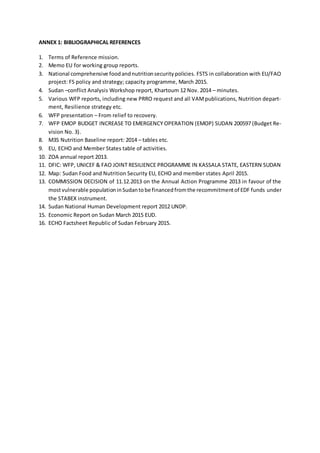 ANNEX 1: BIBLIOGRAPHICAL REFERENCES
1. Terms of Reference mission.
2. Memo EU for working group reports.
3. National comprehensive foodandnutritionsecuritypolicies. FSTS in collaboration with EU/FAO
project: FS policy and strategy; capacity programme, March 2015.
4. Sudan –conflict Analysis Workshop report, Khartoum 12 Nov. 2014 – minutes.
5. Various WFP reports, including new PRRO request and all VAMpublications, Nutrition depart-
ment, Resilience strategy etc.
6. WFP presentation – From relief to recovery.
7. WFP EMOP BUDGET INCREASE TO EMERGENCY OPERATION (EMOP) SUDAN 200597 (Budget Re-
vision No. 3).
8. M3S Nutrition Baseline report: 2014 – tables etc.
9. EU, ECHO and Member States table of activities.
10. ZOA annual report 2013.
11. DFIC: WFP, UNICEF & FAO JOINT RESILIENCE PROGRAMME IN KASSALA STATE, EASTERN SUDAN
12. Map: Sudan Food and Nutrition Security EU, ECHO and member states April 2015.
13. COMMISSION DECISION of 11.12.2013 on the Annual Action Programme 2013 in favour of the
mostvulnerable populationinSudantobe financedfromthe recommitmentof EDF funds under
the STABEX instrument.
14. Sudan National Human Development report 2012 UNDP.
15. Economic Report on Sudan March 2015 EUD.
16. ECHO Factsheet Republic of Sudan February 2015.
 