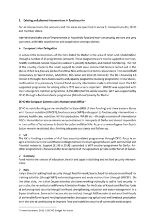 2. Existing and planned interventions in food security
For all interventions the amounts and the areas are specified in annex 5: Interventions EU, ECHO
and member states.
Interventionsinthe areaof improvementof householdfoodandnutritionsecurity are rare and very
scattered, with little coordination and cooperation amongst donors.
 European Union Delegation
In annex 6 the interventions of the EU is listed for Darfur in the area of relief and rehabilitation
througha numberof 15 programmes(amount).Theseprogrammesare mainly support to nutrition,
health,livelihood,natural resources;sustainFS,povertyreduction,andmarket monitoring. The rest
of the country concerns the small support to small scale commercial farmers carried out in the
Statesof Red Sea,Kassala,Gedaref andBlue Nile withacentral technical assistancefromLandell Mill
consultancy by World Vision, GAA/WHH, SOS-Sahel and ZOA (25 million €). The EU is financing 8.6
million € through FAO a food security and capacity programme building programme in four states,
continuation of a previously financed food security information system at federal level. The FAO
supported programme for among others FSTS was a very important. UNICEF was supported with
their emergency nutrition programme (3,350,000 €) for the whole country. WFP was supported by
ECHO through a food assistance programme (14 million €) mainly for Darfur.
ECHO the European Commission’s Humanitarian Office4
ECHO is mainlyfundingpartnersinthe DarfurStates(80% of theirfunding) and three eastern States
withfocuson nutrition(UNICEF),foodassistance (WFP)andsupporttofoodsecurityinterventions –
primary health care, nutrition, NFI for production, WASH etc – through a number of international
NGOs.Humanitarianaccessremainsveryconstrainedinmainparts of Darfur and almost impossible
in the conflict-affected areas in South Kordofan and Blue Nile. Access to new refugees from South
Sudan remains restricted, thus limiting adequate assistance and follow-up.
 UK
The UK is funding a number of 4 of food security related programmes through DFID. Focus is on
agro-economicactivitiesandstudieslinkingsmall andmediumagro producers with commercial and
financial networks. Support (21.9£ in 2014) is provided to WFP voucher programme for Darfur. An-
otherprogramme (1) focusesonthe development of the agriculture private sector for all of Sudan.
 Germany
Fund mainly the sectors of education, health and capacity building and no food security interven-
tions.
 Italy
Italyisdirectly tackling food security though food for work/assets, food for education and food for
trainingactivities(throughWFP) andreducingsevere and acute malnutrition (through UNICEF). On
the other side, the Italian Cooperation has also been working indirectly to tackle food security. In
particular,the recentlystartedPovertyAlleviationProjectforthe Statesof KassalaandRed Sealooks
at enhancingfoodsecuritythroughlivelihoodstrengthening,educationand water management in a
3-yeartimeframe.Some activities are also carried out through FAO in order to enhance livelihoods
of vulnerable farmingandherdinghouseholdersbysupportingagricultural and livestock production
with the aim at contributing to improve food and nutrition security of vulnerable rural people.
4 annex 4 presents 2011-15 ECHO budget for Sudan
 