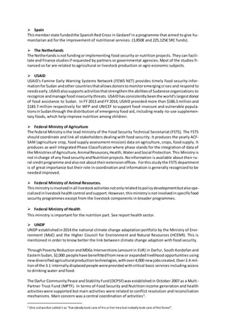  Spain
Thismemberstate fundedthe SpanishRed Cross in Gedaref in a programme that aimed to give hu-
manitarian aid for the improvement of nutritional services. (3,850€ and 225,125€ SRC funds).
 The Netherlands
The Netherlandsisnotfundingorimplementing food security or nutrition projects. They can facili-
tate and finance studiesif requested by partners or governmental agencies. Most of the studies fi-
nanced so far are related to agricultural or livestock production or agro economic subjects.
 USAID
USAID's Famine Early Warning Systems Network (FEWS NET) provides timely food security infor-
mationforSudan andother countriesthatallowsdonorstomonitoremergingcrises and respond to
needsearly.USAIDalsosupportsactivitiesthatstrengthenthe abilitiesof Sudanese organizations to
recognize andmanage foodinsecuritythreats. USAIDhasconsistentlybeenthe world'slargestdonor
of food assistance to Sudan. In FY 2013 and FY 2014, USAID provided more than $186.5 million and
$183.7 million respectively for WFP and UNICEF to support food-insecure and vulnerable popula-
tionsinSudanthrough the distribution of emergency food aid, including ready-to-use supplemen-
tary foods, which help improve nutrition among children.
 Federal Ministry of Agriculture
The federal Ministryisthe lead ministry of the Food Security Technical Secretariat (FSTS). The FSTS
should coordinate and link all stakeholders dealing with food security. It produces the yearly ACF-
SAM (agriculture crop, food supply assessment mission) data on agriculture, crops, food supply. It
produces as well Integrated Phase Classification where phase stands for the integration of data of
the Ministriesof Agriculture,AnimalResources,Health,WaterandSocial Protection.This Ministry is
not incharge of any foodsecurityandNutritionprojects.Noinformation is available about their ru-
ral creditprogramme andalsonot abouttheirextensionoffices. Forthisstudythe FSTS department
is of great importance but their role in coordination and information is generally recognized to be
needed improved.
 Federal Ministry of Animal Resources.
Thisministryisinvolvedinall livestockactivitiesnotonlyrelatedtopolicydevelopmentbutalsospe-
cializedinlivestockhealthcontrol andsupport.However,thisministryisnotinvolvedinspecificfood
security programmes except from the livestock components in broader programmes.
 Federal Ministry of Health
This ministry is important for the nutrition part. See report health sector.
 UNDP
UNDP establishedin2014 the national climate change adaptation portfolio by the Ministry of Envi-
ronment (MoE) and the Higher Council for Environment and Natural Resources (HCENR). This is
mentioned in order to know better the link between climate change adaption with food security.
ThroughPoverty Reduction andMDGs Interventions(amountin EUR) in Darfur, South Kordofan and
EasternSudan,32,000 people have benefittedfromnew or expandedlivelihoodopportunities using
newdiversifiedagriculturalproductiontechnologies,withover4,000 new jobscreated.Over2.4 mil-
lionof the 3.1 internallydisplacedpeople wereprovidedwithcritical basic services including access
to drinking water and food.
The Darfur CommunityPeace andStabilityFund(DCPSF) wasestablishedin October 2007 as a Multi-
Partner Trust Fund (MPTF). In terms of Food Security and Nutrition income generation and health
activitieswere supported but main activities were related to conflict resolution and reconciliation
mechanisms. Main concern was a central coordination of activities5
.
5 One aidworker calledit as “Everybodytook care of his or her tree but nobodytook care ofthe forest”.
 