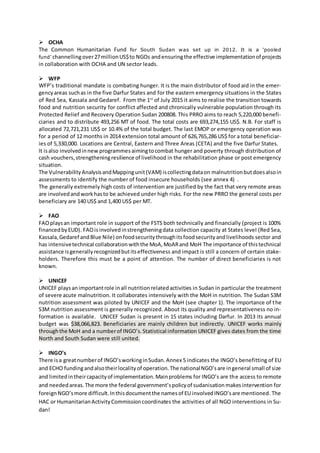  OCHA
The Common Humanitarian Fund for South Sudan was set up in 2012. It is a ‘pooled
fund’ channellingover27millionUS$to NGOs andensuringthe effective implementationof projects
in collaboration with OCHA and UN sector leads.
 WFP
WFP’s traditional mandate is combating hunger. It is the main distributor of food aid in the emer-
gencyareas suchas in the five Darfur States and for the eastern emergency situations in the States
of Red Sea, Kassala and Gedaref. From the 1st
of July 2015 it aims to realise the transition towards
food and nutrition security for conflict affected and chronically vulnerable population through its
Protected Relief and Recovery Operation Sudan 200808. This PRRO aims to reach 5,220,000 benefi-
ciaries and to distribute 493,256 MT of food. The total costs are 693,274,155 US$. N.B. For staff is
allocated 72,721,231 US$ or 10.4% of the total budget. The last EMOP or emergency operation was
for a period of 12 months in 2014 extension total amount of 626,765,286 US$ for a total beneficiar-
ies of 5,330,000. Locations are Central, Eastern and Three Areas (CETA) and the five Darfur States.
It isalso involvedinnew programmesaimingtocombat hunger and poverty through distribution of
cash vouchers,strengtheningresilience of livelihood in the rehabilitation phase or post emergency
situation.
The VulnerabilityAnalysisandMappingunit(VAM) iscollectingdataon malnutritionbutdoesalsoin
assessments to identify the number of food insecure households (see annex 4) .
The generally extremely high costs of intervention are justified by the fact that very remote areas
are involvedandworkhasto be achieved under high risks. For the new PRRO the general costs per
beneficiary are 140 US$ and 1,400 US$ per MT.
 FAO
FAOplaysan important role in support of the FSTS both technically and financially (project is 100%
financedbyEUD). FAOisinvolvedinstrengtheningdata collection capacity at States level (Red Sea,
Kassala,Gedaref andBlue Nile) onfoodsecuritythroughitsfoodsecurityandlivelihoods sector and
has intensivetechnical collaborationwiththe MoA,MoARand MoH The importance of thistechnical
assistance isgenerallyrecognizedbutitseffectiveness and impact is still a concern of certain stake-
holders. Therefore this must be a point of attention. The number of direct beneficiaries is not
known.
 UNICEF
UNICEF playsanimportantrole inall nutritionrelatedactivities in Sudan in particular the treatment
of severe acute malnutrition. It collaborates intensively with the MoH in nutrition. The Sudan S3M
nutrition assessment was piloted by UNICEF and the MoH (see chapter 1). The importance of the
S3M nutrition assessment is generally recognized. About its quality and representativeness no in-
formation is available. UNICEF Sudan is present in 15 states including Darfur. In 2013 its annual
budget was $38,066,823. Beneficiaries are mainly children but indirectly. UNICEF works mainly
throughthe MoH and a numberof INGO’s.Statistical information UNICEF gives dates from the time
North and South Sudan were still united.
 INGO’s
There isa greatnumberof INGO’sworkinginSudan.Annex 5 indicates the INGO’s benefitting of EU
and ECHO fundingandalsotheirlocalityof operation.The nationalNGO’sare ingeneral small of size
and limitedintheircapacityof implementation.Mainproblems for INGO’s are the access to remote
and neededareas.The more the federal government’spolicyof sudanisationmakesintervention for
foreignNGO’smore difficult.Inthisdocumentthe namesof EU involvedINGO’sare mentioned. The
HAC or HumanitarianActivityCommissioncoordinates the activities of all NGO interventions in Su-
dan!
 