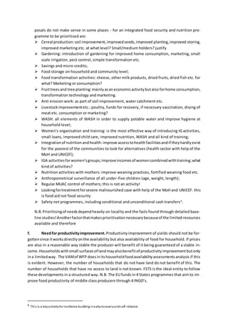 posals do not make sense in some places - for an integrated food security and nutrition pro-
gramme to be prioritised are:
 Cereal production:soil improvement,improvedseeds,improved planting,improved storing,
improved marketing etc. at what level? Small/medium holders? justify
 Gardening: introduction of gardening for improved home consumption, marketing, small
scale irrigation, pest control, simple transformation etc.
 Savings and micro-credits;
 Food storage on household and community level;
 Food transformation activities: cheese, other milk products, dried fruits, dried fish etc. for
what? Marketing or consumption?
 Fruittreesand tree planting:mainlyasaneconomicactivitybutalso forhome consumption,
transformation technology and marketing.
 Anti erosion work: as part of soil improvement, water catchment etc.
 Livestockimprovementetc.: poultry, funds for recovery, if necessary vaccination, drying of
meat etc. consumption or marketing?
 WASH: all elements of WASH in order to supply potable water and improve hygiene at
household level;
 Women’s organisation and training: is the most effective way of introducing IG activities,
small loans, improved child care, improved nutrition, WASH and all kind of training;
 Integrationof nutritionandhealth:improve accesstohealthfacilitiesandif theyhardlyexist
for the poorest of the communities to look for alternatives (health sector with help of the
MoH and UNICEF);
 IGA activitiesforwomen’sgroups;improveincomesof womencombinedwithtraining;what
kind of activities?
 Nutrition activities with mothers: improve weaning practices, fortified weaning food etc.
 Anthropometrical surveillance of all under-five children (age, weight, length);
 Regular MUAC control of mothers; this is not an activity!
 Lookingfortreatmentforsevere malnourished case with help of the MoH and UNICEF. this
is food aid not food security
 Safety net programmes, including conditional and unconditional cash transfers6
.
N.B.Prioritisingof needsdependheavily on locality and the facts found through detailed base-
line studies!Anotherfactorthatmakesprioritisationnecessarybecauseof the limited resources
available and therefore
f. Needfor productivityimprovement.Productivityimprovement of yields should not be for-
gottensince itworksdirectlyonthe availability but also availability of food for household. If prices
are also in a reasonable way stable the producer will benefit of it being guaranteed of a stable in-
come.Householdswithsmall surfacesof landmayalsobenefitof productivityimprovementbutonly
ina limitedway. The VAMof WFP doesinitshouseholdfoodavailabilityassessmentsanalysis if this
is evident. However, the number of households that do not have land do not benefit of this. The
number of households that have no access to land is not known. FSTS is the ideal entity to follow
these developments in a structured way. N.B. The EU funds in 4 States programmes that aim to im-
prove food productivity of middle class producers through 4 INGO’s.
6 This is a keyactivityfor resilience buildinginearlyrecoveryandself-reliance.
 