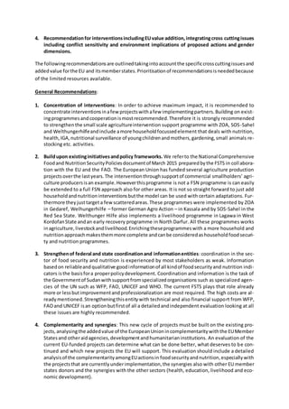 4. Recommendationfor interventionsincludingEUvalue addition,integratingcross cuttingissues
including conflict sensitivity and environment implications of proposed actions and gender
dimensions.
The followingrecommendationsare outlinedtakingintoaccountthe specificcrosscuttingissuesand
addedvalue forthe EU and itsmemberstates.Prioritisationof recommendationsisneededbecause
of the limited resources available.
General Recommendations:
1. Concentration of interventions: In order to achieve maximum impact, it is recommended to
concentrate interventionsinafewprojectswithafew implementingpartners.Building on exist-
ingprogrammesandcooperationismostrecommended.Therefore it is strongly recommended
to strengthenthe small scale agricultureintervention support programme with ZOA, SOS-Sahel
and Welthungerhilfeandinclude amore householdfocussedelement that deals with nutrition,
health,IGA,nutritional surveillance of youngchildrenandmothers,gardening,small animals re-
stocking etc. activities.
2. Buildupon existinginitiativesandpolicy frameworks. We referto the National Comprehensive
Foodand NutritionSecurityPoliciesdocumentof March 2015 preparedbythe FSTS in collabora-
tion with the EU and the FAO. The European Union has funded several agriculture production
projectsoverthe lastyears.The interventionthroughsupportof commercial smallholders’ agri-
culture producersisan example.Howeverthisprogramme is not a FSN programme is can easily
be extended to a full FSN approach also for other areas. It is not so straight forward to just add
householdandnutritioninterventionsbutthe model can be used with certain adaptations. Fur-
thermore they justtargeta fewscatteredareas.These programmes were implemented by ZOA
in Gedaref, Welhungerhilfe – former German Agro Action – in Kassala and by SOS-Sahel in the
Red Sea State. Welthunger Hilfe also implements a livelihood programme in Lagawa in West
KordofanState andan early recovery programme in North Darfur. All these programmes works
inagriculture,livestockandlivelihood.Enrichingtheseprogrammeswith a more household and
nutritionapproachmakesthemmore complete andcanbe consideredashouseholdfoodsecuri-
ty and nutrition programmes.
3. Strengthenof federal and state coordinationand informationentities:coordination in the sec-
tor of food security and nutrition is experienced by most stakeholders as weak. Information
basedon reliableandqualitative goodinformationof all kindof foodsecurityand nutrition indi-
cators isthe basisfora properpolicydevelopment. Coordination and information is the task of
the Governmentof Sudanwithsupportfromspecializedorganisations such as specialized agen-
cies of the UN such as WFP, FAO, UNICEF and WHO. The current FSTS plays that role already
more or lessbutimprovementandprofessionalization are most required. The high costs are al-
readymentioned.Strengtheningthisentitywith technical and also financial support from WFP,
FAOand UNICEF isan optionbutfirstof all a detailedandindependent evaluation looking at all
these issues are highly recommended.
4. Complementarity and synergies: This new cycle of projects must be built on the existing pro-
jects,analysingthe addedvalue of the EuropeanUnionincomplementaritywiththe EUMember
Statesand otheraidagencies,developmentandhumanitarianinstitutions. An evaluation of the
current EU-funded projects can determine what can be done better, what deserves to be con-
tinued and which new projects the EU will support. This evaluation should include a detailed
analysisof the complementarityamongEUactionsin foodsecurityandnutrition,especiallywith
the projectsthat are currentlyunderimplementation,the synergies also with other EU member
states donors and the synergies with the other sectors (health, education, livelihood and eco-
nomic development).
 
