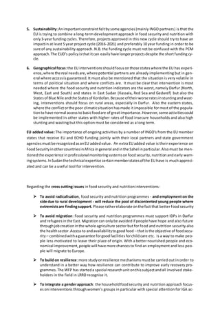 5. Sustainability:Animportantconstraintfeltbysome agencies(mainly INGO partners) is that the
EU is trying to combine a long-term development approach in food security and nutrition with
only3-yearfundingcycles.Therefore,projects approved in this new cycle should try to have an
impactin at least 5 year project cycle (2016-2021) and preferably 10 year funding in order to be
sure of any sustainability approach. N.B. the funding cycle must not be confused with the PCM
approach.The EUD’s policyisthat itcan easilyhave longerprojectsdespite the shortfunding cy-
cle.
6. Geographical focus:the EU interventionsshouldfocusonthose stateswhere the EU has experi-
ence,where the real needsare,where potential partners are already implementing but in gen-
eral where accessisguaranteed.It must also be mentioned that the situation is very volatile in
terms of political situation and where conflicts are. It must be clear that intervention is most
needed where the food security and nutrition indicators are the worst, namely Darfur (North,
West, East and South) and states in East Sudan (Kassala, Red Sea and Gedaref) but also the
Statesof Blue Nile andthe Statesof Kordofan.Because of theirworse ratesinstuntingandwast-
ing, interventions should focus on rural areas, especially in Darfur. Also the eastern states,
where the conflictorthe poor climaticsituation has made it impossible for most of the popula-
tionto have normal access to basicfoodare of great importance.However,some activitiescould
be implemented in other states with higher rates of food insecure households and also high
stunting and wasting but this option must be considered as a long term.
EU added value: The importance of ongoing activities by a number of INGO's from the EU member
states that receive EU and ECHO funding jointly with their local partners and state government
agenciesmustbe recognizedasanEU addedvalue. An extra EU added value is their experience on
FoodSecurityinothercountriesinAfricaingeneral andinthe Sahel inparticular.Alsomust be men-
tionedthe experience inprofessional monitoringsystemsonfoodsecurity,nutritionandearly warn-
ingsystems.InSudanthe technical expertise certainmemberstatesof the EU have is much appreci-
ated and can be a useful tool for intervention.
Regarding the cross cutting issues in food security and nutrition interventions:
 To avoid radicalisation, food security and nutrition programmes - and employment on the
side due to rural development - will reduce the pool of discontented young people where
extremistsare findingsupport. Please ratherelaborate onthe fact that better food security
 To avoid migration: Food security and nutrition programmes must support IDPs in Darfur
and refugeesinthe East.Migrationcan onlybe avoidedif people have hope and also future
throughjobcreationinthe whole agriculture sector but for food and nutrition security also
the healthsector.Accessto andavailabilitytogoodfood – that is the objective of foodsecu-
rity– combinedwithaguarantee forgoodfacilitiesforchild care etc. is a way to make peo-
ple less motivated to leave their place of origin. With a better nourished people and eco-
nomical improvement,people will have more chancesto find an employment and less peo-
ple will migrate to Europe.
 To build on resilience:more studyonresilience mechanismsmustbe carried out in order to
understand in a better way how resilience can contribute to improve early recovery pro-
grammes.The WFP has starteda special researchunitonthissubjectandall involved stake-
holders in the field in LRRD recognise it.
 To integrate a genderapproach: the householdfoodsecurity and nutrition approach focus-
eson interventionsthroughwomen’s groups in particular with special attention for IGA ac-
 