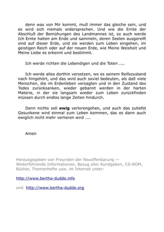 denn was von Mir kommt, muß immer das gleiche sein, und
es wird sich niemals widersprechen. Und wie die Ernte der
Abschluß der Bemühungen des Landmannes ist, so auch werde
Ich Ernte halten am Ende und sammeln, deren Seelen ausgereift
sind auf dieser Erde, und sie werden zum Leben eingehen, im
geistigen Reich oder auf der neuen Erde, wie Meine Weisheit und
Meine Liebe es erkennt und bestimmt.
Ich werde richten die Lebendigen und die Toten ....
Ich werde alles dorthin versetzen, wo es seinem Reifezustand
nach hingehört, und das wird auch soviel bedeuten, als daß viele
Menschen, die im Erdenleben versagten und in den Zustand des
Todes zurücksanken, wieder gebannt werden in der harten
Materie, in der sie langsam wieder zum Leben zurückfinden
müssen durch endlos lange Zeiten hindurch.
Denn nichts soll ewig verlorengehen, und auch das zutiefst
Gesunkene wird einmal zum Leben kommen, das es dann auch
ewiglich nicht mehr verlieren wird ....
Amen
Herausgegeben von Freunden der Neuoffenbarung —
Weiterführende Informationen, Bezug aller Kundgaben, CD-ROM,
Bücher, Themenhefte usw. im Internet unter:
http://www.bertha-dudde.info
und http://www.bertha-dudde.org
 